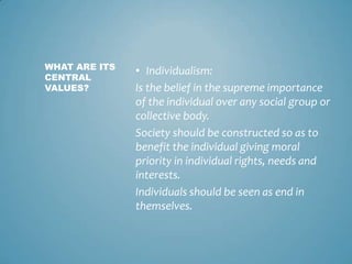 WHAT ARE ITS
               • Individualism:
CENTRAL
VALUES?        Is the belief in the supreme importance
               of the individual over any social group or
               collective body.
               Society should be constructed so as to
               benefit the individual giving moral
               priority in individual rights, needs and
               interests.
               Individuals should be seen as end in
               themselves.
 