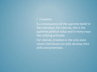 • Freedom:
Is a consequence of the supreme belief in
the individual. For Liberals, this is the
supreme political value and in many ways
the unifying principle.
For Liberals, freedom is the only state
where individuals can fully develop their
skills and potentials.
 