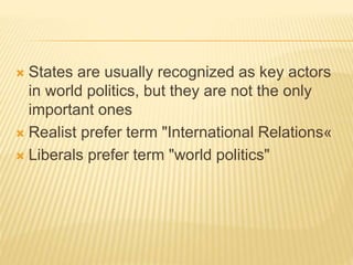  States are usually recognized as key actors
in world politics, but they are not the only
important ones
 Realist prefer term "International Relations«
 Liberals prefer term "world politics"
 