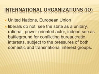INTERNATIONAL ORGANIZATIONS (IO)
 United Nations, European Union
 liberals do not see the state as a unitary,
rational, power-oriented actor, indeed see as
battleground for conflicting bureaucratic
interests, subject to the pressures of both
domestic and transnational interest groups.
 