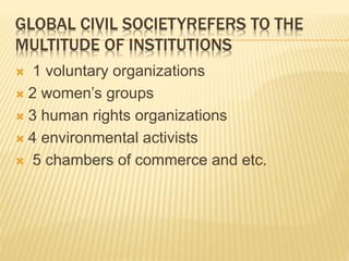 GLOBAL CIVIL SOCIETYREFERS TO THE
MULTITUDE OF INSTITUTIONS
 1 voluntary organizations
 2 women’s groups
 3 human rights organizations
 4 environmental activists
 5 chambers of commerce and etc.
 