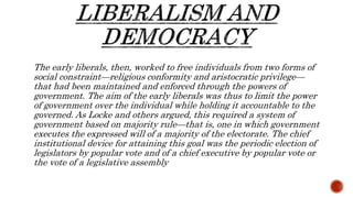 The early liberals, then, worked to free individuals from two forms of
social constraint—religious conformity and aristocratic privilege—
that had been maintained and enforced through the powers of
government. The aim of the early liberals was thus to limit the power
of government over the individual while holding it accountable to the
governed. As Locke and others argued, this required a system of
government based on majority rule—that is, one in which government
executes the expressed will of a majority of the electorate. The chief
institutional device for attaining this goal was the periodic election of
legislators by popular vote and of a chief executive by popular vote or
the vote of a legislative assembly
 