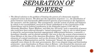  The liberal solution to the problem of limiting the powers of a democratic majority
employed various devices. The first was the separation of powers—i.e., the distribution of
power between such functionally differentiated agencies of government as the legislature,
the executive, and the judiciary. This arrangement, and the system of checks and balances
by which it was accomplished, received its classic embodiment in the Constitution of the
United States and its political justification in the Federalist papers (1787–88), by
Alexander Hamilton, James Madison, and John Jay. Of course, such a separation of powers
also could have been achieved through a “mixed constitution”—that is, one in which power
is shared by, and governing functions appropriately differentiated between, a monarch, a
hereditary chamber, and an elected assembly; this was in fact the system of government in
Great Britain at the time of the American Revolution. The U.S. Constitution also contains
elements of a mixed constitution, such as the division of the legislature into the popularly
elected House of Representatives and the “aristocratic” Senate, the members of which
originally were chosen by the state governments. But it was despotic kings and functionless
aristocrats—more functionless in France than in Britain—who thwarted the interests and
ambitions of the middle class, which turned, therefore, to the principle of majoritarianism.
 