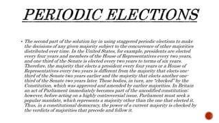  The second part of the solution lay in using staggered periodic elections to make
the decisions of any given majority subject to the concurrence of other majorities
distributed over time. In the United States, for example, presidents are elected
every four years and members of the House of Representatives every two years,
and one-third of the Senate is elected every two years to terms of six years.
Therefore, the majority that elects a president every four years or a House of
Representatives every two years is different from the majority that elects one-
third of the Senate two years earlier and the majority that elects another one-
third of the Senate two years later. These bodies, in turn, are “checked” by the
Constitution, which was approved and amended by earlier majorities. In Britain
an act of Parliament immediately becomes part of the uncodified constitution;
however, before acting on a highly controversial issue, Parliament must seek a
popular mandate, which represents a majority other than the one that elected it.
Thus, in a constitutional democracy, the power of a current majority is checked by
the verdicts of majorities that precede and follow it.
 