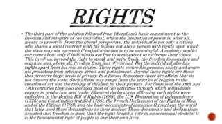  The third part of the solution followed from liberalism’s basic commitment to the
freedom and integrity of the individual, which the limitation of power is, after all,
meant to preserve. From the liberal perspective, the individual is not only a citizen
who shares a social contract with his fellows but also a person with rights upon which
the state may not encroach if majoritarianism is to be meaningful. A majority verdict
can come about only if individuals are free to some extent to exchange their views.
This involves, beyond the right to speak and write freely, the freedom to associate and
organize and, above all, freedom from fear of reprisal. But the individual also has
rights apart from his role as citizen. These rights secure his personal safety and hence
his protection from arbitrary arrest and punishment. Beyond these rights are those
that preserve large areas of privacy. In a liberal democracy there are affairs that do
not concern the state. Such affairs may range from the practice of religion to the
creation of art and the raising of children by their parents. For liberals of the 18th and
19th centuries they also included most of the activities through which individuals
engage in production and trade. Eloquent declarations affirming such rights were
embodied in the British Bill of Rights (1689), the U.S. Declaration of Independence
(1776) and Constitution (ratified 1788), the French Declaration of the Rights of Man
and of the Citizen (1789), and the basic documents of countries throughout the world
that later used these declarations as their models. These documents and declarations
asserted that freedom is more than the right to cast a vote in an occasional election; it
is the fundamental right of people to live their own lives.
 