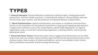TYPES
 Classical Liberalism: Classical liberalism emphasizes individual rights, limited government
intervention, and free-market economics. In international relations, classical liberals advocate
for free trade, open markets, and the protection of individual liberties in global affairs.
 Liberal Institutionalism: Liberal institutionalism, also known as neoliberal institutionalism,
focuses on the importance of international institutions in shaping and regulating state behavior.
It argues that institutions such as the United Nations, World Trade Organization, or regional
organizations play a crucial role in promoting cooperation, resolving conflicts, and enhancing
global governance.
 Democratic Peace Theory: Democratic peace theory suggests that democracies are less likely
to go to war with one another. Liberal scholars argue that democratic governments tend to share
common values, have a system of checks and balances, and are accountable to their citizens,
which contributes to peaceful relations among democracies.
 