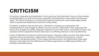 CRITICISM
 Economic Inequality and Exploitation: Critics point out that liberalism's focus on free markets
and globalization can lead to economic inequality and exploitation, both within and between
states. The liberal emphasis on unrestricted trade and investment may disadvantage weaker
states or perpetuate exploitative economic relationships.
 Inability to Address Security Concerns: Liberalism's emphasis on cooperation and
interdependence may struggle to address security concerns effectively. Critics argue that the
theory may struggle to provide adequate responses to non-state actors, asymmetric threats, and
situations where cooperation breaks down due to conflicting interests or security dilemmas.
 Lack of Attention to Historical and Cultural Factors: Liberalism often assumes that states share
common values and interests, neglecting the influence of historical grievances, cultural
differences, and identity politics. Critics argue that these factors can significantly shape state
behavior and undermine the effectiveness of liberal approaches in addressing conflicts and
building sustainable peace.
 