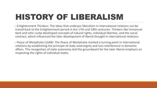 HISTORY OF LIBERALISM
o Enlightenment Thinkers: The ideas that underpin liberalism in international relations can be
traced back to the Enlightenment period in the 17th and 18th centuries. Thinkers like Immanuel
Kant and John Locke developed concepts of natural rights, individual liberties, and the social
contract, which influenced the later development of liberal thought in international relations.
o Peace of Westphalia (1648): The Peace of Westphalia marked a turning point in international
relations by establishing the principle of state sovereignty and non-interference in domestic
affairs. This recognition of state autonomy laid the groundwork for the later liberal emphasis on
respecting the rights of individual states.
 