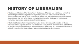 HISTORY OF LIBERALISM
o The League of Nations: After World War I, the League of Nations was established as the first
global intergovernmental organization to promote peace and resolve conflicts through
diplomacy and collective security. Although the League had limitations and ultimately failed to
prevent World War II, it reflected the emerging liberal belief in the power of international
institutions to promote cooperation and maintain peace.
o The United Nations: Following World War II, the United Nations was founded in 1945 as a
successor to the League of Nations. The UN became a key platform for liberal ideas, with a focus
on human rights, collective security, and international cooperation. Its Charter embodied liberal
principles and aimed to prevent future wars through dialogue and negotiation.
 