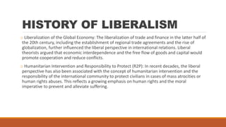 HISTORY OF LIBERALISM
o Liberalization of the Global Economy: The liberalization of trade and finance in the latter half of
the 20th century, including the establishment of regional trade agreements and the rise of
globalization, further influenced the liberal perspective in international relations. Liberal
theorists argued that economic interdependence and the free flow of goods and capital would
promote cooperation and reduce conflicts.
o Humanitarian Intervention and Responsibility to Protect (R2P): In recent decades, the liberal
perspective has also been associated with the concept of humanitarian intervention and the
responsibility of the international community to protect civilians in cases of mass atrocities or
human rights abuses. This reflects a growing emphasis on human rights and the moral
imperative to prevent and alleviate suffering.
 
