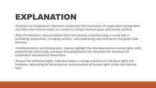 EXPLANATION
• Emphasis on Cooperation: Liberalism emphasizes the importance of cooperation among states
and other international actors as a means to achieve common goals and resolve conflicts.
• Role of Institutions: Liberals believe that international institutions play a crucial role in
facilitating cooperation, managing conflicts, and establishing rules and norms that guide state
behavior.
• Interdependence and Globalization: Liberals highlight the interdependence among states, both
economically and socially, and argue that globalization has increased the incentives for
cooperation and peaceful interactions.
• Respect for Individual Rights: Liberalism places a strong emphasis on individual rights and
freedoms, advocating for the protection and promotion of human rights at the international
level.
 
