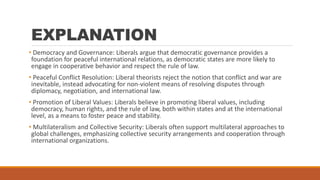 EXPLANATION
• Democracy and Governance: Liberals argue that democratic governance provides a
foundation for peaceful international relations, as democratic states are more likely to
engage in cooperative behavior and respect the rule of law.
• Peaceful Conflict Resolution: Liberal theorists reject the notion that conflict and war are
inevitable, instead advocating for non-violent means of resolving disputes through
diplomacy, negotiation, and international law.
• Promotion of Liberal Values: Liberals believe in promoting liberal values, including
democracy, human rights, and the rule of law, both within states and at the international
level, as a means to foster peace and stability.
• Multilateralism and Collective Security: Liberals often support multilateral approaches to
global challenges, emphasizing collective security arrangements and cooperation through
international organizations.
 