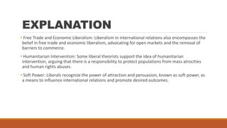 EXPLANATION
• Free Trade and Economic Liberalism: Liberalism in international relations also encompasses the
belief in free trade and economic liberalism, advocating for open markets and the removal of
barriers to commerce.
• Humanitarian Intervention: Some liberal theorists support the idea of humanitarian
intervention, arguing that there is a responsibility to protect populations from mass atrocities
and human rights abuses.
• Soft Power: Liberals recognize the power of attraction and persuasion, known as soft power, as
a means to influence international relations and promote desired outcomes.
 
