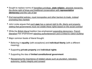 • Sought to replace norms of hereditary privilege, state religion, absolute monarchy,
the divine right of kings and traditional conservatism with representative
democracy and the rule of law
• End mercantilist policies, royal monopolies and other barriers to trade, instead
promoting free markets
• John Locke argues that each man has a natural right to life, liberty and property,
adding that governments must not violate these rights based on the social contract
• While the British liberal tradition has emphasized expanding democracy, French
liberalism has emphasized rejecting authoritarianism and is linked to nation-building
• Major common facets of liberal thought:
• Believing in equality (with exceptions) and individual liberty (with a different
meaning)
• Supporting private property and individual rights
• Supporting the idea of limited constitutional government
• Recognizing the importance of related values such as pluralism, toleration,
autonomy, bodily integrity and consent
 