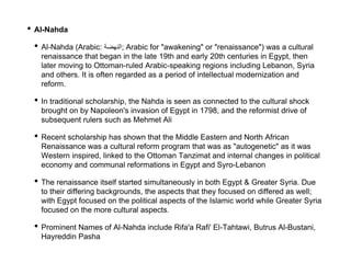 • Al-Nahda
• Al-Nahda (Arabic: ‫;النهضة‬ Arabic for "awakening" or "renaissance") was a cultural
renaissance that began in the late 19th and early 20th centuries in Egypt, then
later moving to Ottoman-ruled Arabic-speaking regions including Lebanon, Syria
and others. It is often regarded as a period of intellectual modernization and
reform.
• In traditional scholarship, the Nahda is seen as connected to the cultural shock
brought on by Napoleon's invasion of Egypt in 1798, and the reformist drive of
subsequent rulers such as Mehmet Ali
• Recent scholarship has shown that the Middle Eastern and North African
Renaissance was a cultural reform program that was as "autogenetic" as it was
Western inspired, linked to the Ottoman Tanzimat and internal changes in political
economy and communal reformations in Egypt and Syro-Lebanon
• The renaissance itself started simultaneously in both Egypt & Greater Syria. Due
to their differing backgrounds, the aspects that they focused on differed as well;
with Egypt focused on the political aspects of the Islamic world while Greater Syria
focused on the more cultural aspects.
• Prominent Names of Al-Nahda include Rifa'a Rafi' El-Tahtawi, Butrus Al-Bustani,
Hayreddin Pasha
 