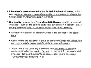 • Liberalism’s theories were limited in their intellectual scope, which
was to ensure tolerance rather than seeking a true understanding of the
human being and their standing in the world
• Conformity represents a form of social influence in which sources of
influence – such as the political and social structures in a society – steer
society’s members into a particular way of thinking or behaving.
• A common feature of all social influence is the concept of the social
norm.
• Social norms are rules that a group or society develops for appropriate
and inappropriate values, beliefs, attitudes and behaviours.
• Social norms are generally adhered to and two major motives for
conformity involve the need to be right, known as ‘informational social
influence - ISI’ and the need to be accepted by others, known as
‘normative social influence - NSI’
 