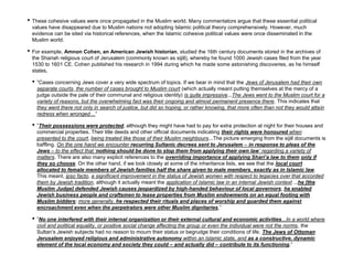 • These cohesive values were once propagated in the Muslim world. Many commentators argue that these essential political
values have disappeared due to Muslim nations not adopting Islamic political theory comprehensively. However, much
evidence can be sited via historical references, when the Islamic cohesive political values were once disseminated in the
Muslim world.
• For example, Amnon Cohen, an American Jewish historian, studied the 16th century documents stored in the archives of
the Shariah religious court of Jerusalem (commonly known as sijill), whereby he found 1000 Jewish cases filed from the year
1530 to 1601 CE. Cohen published his research in 1994 during which he made some astonishing discoveries, as he himself
states,
• ”Cases concerning Jews cover a very wide spectrum of topics. If we bear in mind that the Jews of Jerusalem had their own
separate courts, the number of cases brought to Muslim court (which actually meant putting themselves at the mercy of a
judge outside the pale of their communal and religious identity) is quite impressive...The Jews went to the Muslim court for a
variety of reasons, but the overwhelming fact was their ongoing and almost permanent presence there. This indicates that
they went there not only in search of justice, but did so hoping, or rather knowing, that more often than not they would attain
redress when wronged…”
• ”Their possessions were protected, although they might have had to pay for extra protection at night for their houses and
commercial properties. Their title deeds and other official documents indicating their rights were honoured when
presented to the court, being treated like those of their Muslim neighbours...The picture emerging from the sijill documents is
baffling. On the one hand we encounter recurring Sultanic decrees sent to Jerusalem – in response to pleas of the
Jews – to the effect that ‘nothing should be done to stop them from applying their own law’ regarding a variety of
matters. There are also many explicit references to the overriding importance of applying Shari’a law to them only if
they so choose. On the other hand, if we look closely at some of the inheritance lists, we see that the local court
allocated to female members of Jewish families half the share given to male members, exactly as in Islamic law.
This meant, ipso facto, a significant improvement in the status of Jewish women with respect to legacies over that accorded
them by Jewish tradition, although it actually meant the application of Islamic law in an internal Jewish context ...he [the
Muslim Judge] defended Jewish causes jeopardized by high-handed behaviour of local governors; he enabled
Jewish business people and craftsmen to lease properties from Muslim endowments on an equal footing with
Muslim bidders; more generally, he respected their rituals and places of worship and guarded them against
encroachment even when the perpetrators were other Muslim dignitaries.”
• ”No one interfered with their internal organization or their external cultural and economic activities...In a world where
civil and political equality, or positive social change affecting the group or even the individual were not the norms, the
Sultan’s Jewish subjects had no reason to mourn their status or begrudge their conditions of life. The Jews of Ottoman
Jerusalem enjoyed religious and administrative autonomy within an Islamic state, and as a constructive, dynamic
element of the local economy and society they could – and actually did – contribute to its functioning.”
 