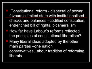     Constitutional reform - dispersal of power,
    favours a limited state with institutionalised
    checks and balances –codified constitution,
    entrenched bill of rights, bicameralism
   How far have Labour’s reforms reflected
    the principles of constitutional liberalism?
   Many liberal ideas adopted by the other
    main parties –one nation
    conservatives,Labour tradition of reforming
    liberals
 