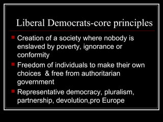 Liberal Democrats-core principles
   Creation of a society where nobody is
    enslaved by poverty, ignorance or
    conformity
   Freedom of individuals to make their own
    choices & free from authoritarian
    government
   Representative democracy, pluralism,
    partnership, devolution,pro Europe
 