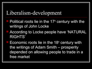 Liberalism-development
   Political roots lie in the 17th century with the
    writings of John Locke
   According to Locke people have ‘NATURAL
    RIGHTS’
   Economic roots lie in the 18th century with
    the writings of Adam Smith – prosperity
    depended on allowing people to trade in a
    free market
 