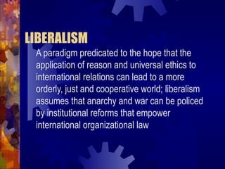 LIBERALISM
 A paradigm predicated to the hope that the
 application of reason and universal ethics to
 international relations can lead to a more
 orderly, just and cooperative world; liberalism
 assumes that anarchy and war can be policed
 by institutional reforms that empower
 international organizational law
 