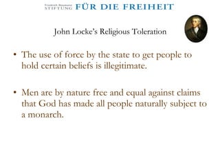 John Locke’s Religious Toleration The use of force by the state to get people to hold certain beliefs is illegitimate. Men are by nature free and equal against claims that God has made all people naturally subject to a monarch.  