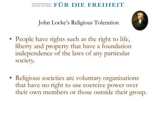 John Locke’s Religious Toleration People have rights such as the right to life, liberty and property that have a foundation independence of the laws of any particular society.  Religious societies are voluntary organisations that have no right to use coercive power over their own members or those outside their group.  