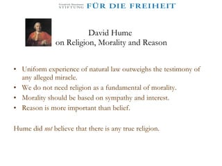 David Hume  on Religion, Morality and Reason Uniform experience of natural law outweighs the testimony of any alleged miracle. We do not need religion as a fundamental of morality. Morality should be based on sympathy and interest.  Reason is more important than belief. Hume did  not   believe that there is any true religion. 