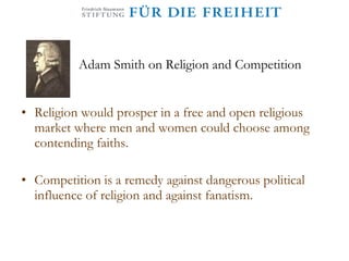 Adam Smith on Religion and  Competition Religion would prosper in a free and open religious market where men and women could choose among contending faiths.  Competition is a remedy against dangerous political influence of religion and against fanatism. 
