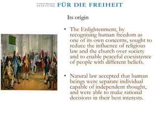 Its origin The Enlightenment, by recognising human freedom as one of its own concerns, sought to reduce the influence of religious law and the church over society and to enable peaceful coexistence of people with different beliefs.  Natural law accepted that human beings were separate individual capable of independent thought, and were able to make rational decisions in their best interests.  