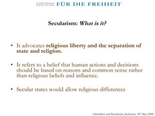 Secularism:  What is it? It advocates  religious liberty and the separation of state and religion. It refers to a belief that human actions and decisions should be based on reasons and common sense rather than religious beliefs and influence. Secular states would allow religious differences Liberalism and Secularism, Kelantan, 30 th  May 2009 