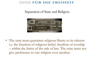 Separation of State and Religion The state must guarantee religious liberty to its citizens i.e. the freedom of religious belief, freedom of worship – within the limits of the rule of law. The state must not give preference to one religion over another. 