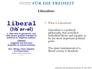 Liberalism What is Liberalism? Liberalism is a political philosophy that considers individual liberty and equality to be the most important political goals. The main fundamental of a liberal society is freedom.  Liberalism and Secularism, Kelantan, 30 th  May 2009 