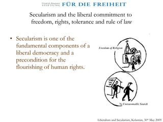 Secularism and the liberal commitment to  freedom, rights, tolerance and rule of law Secularism is one of the fundamental components of a liberal democracy and a precondition for the flourishing of human rights.  Liberalism and Secularism, Kelantan, 30 th  May 2009 