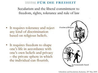 Secularism and the liberal commitment to  freedom, rights, tolerance and rule of law It requires tolerance and reject any kind of discrimination based on religious beliefs.  It requires freedom to shape one’s life in accordance with one’s own beliefs and privacy – the private sphere in which the individual can flourish. Liberalism and Secularism, Kelantan, 30 th  May 2009 