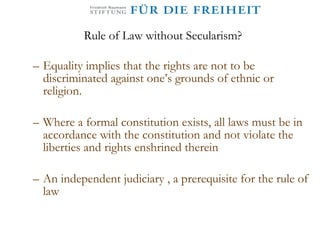 Rule of Law without Secularism? Equality implies that the rights are not to be discriminated against one’s grounds of ethnic or religion.  Where a formal constitution exists, all laws must be in accordance with the constitution and not violate the liberties and rights enshrined therein An independent judiciary , a prerequisite for the rule of law 