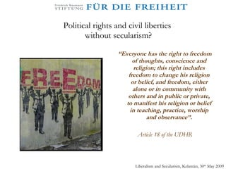 Political rights and civil liberties  without secularism? “ Everyone has the right to freedom of thoughts, conscience and religion; this right includes freedom to change his religion or belief, and freedom, either alone or in community with others and in public or private, to manifest his religion or belief in teaching, practice, worship and observance”. Article 18 of the UDHR Liberalism and Secularism, Kelantan, 30 th  May 2009 