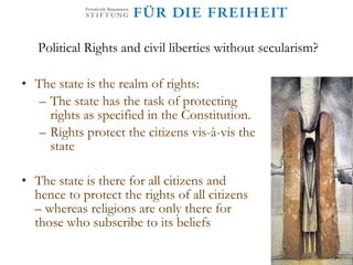 Political Rights and civil liberties without secularism? The state is the realm of rights: The state has the task of protecting rights as specified in the Constitution. Rights protect the citizens vis-à-vis the state The state is there for all citizens and hence to protect the rights of all citizens – whereas religions are only there for those who subscribe to its beliefs 