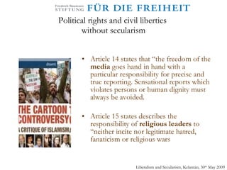 Political rights and civil liberties  without secularism Article 14 states that “the freedom of the  media  goes hand in hand with a particular responsibility for precise and true reporting. Sensational reports which violates persons or human dignity must always be avoided. Article 15 states describes the responsibility of  religious leaders  to “neither incite nor legitimate hatred, fanaticism or religious wars Liberalism and Secularism, Kelantan, 30 th  May 2009 