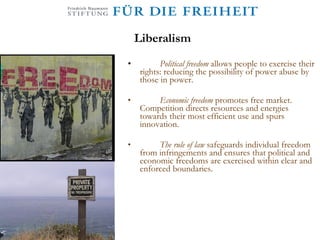 Liberalism Political freedom  allows people to exercise their rights: reducing the possibility of power abuse by those in power. Economic freedom  promotes free market. Competition directs resources and energies towards their most efficient use and spurs innovation.  The rule of law  safeguards individual freedom from infringements and ensures that political and economic freedoms are exercised within clear and enforced boundaries. 