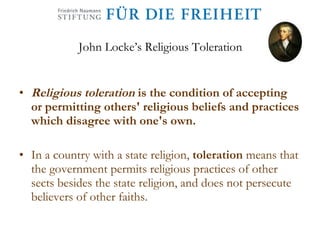 John Locke’s Religious Toleration Religious toleration   is the condition of accepting or permitting others' religious beliefs and practices which disagree with one's own. In a country with a state religion,  toleration  means that the government permits religious practices of other sects besides the state religion, and does not persecute believers of other faiths.  