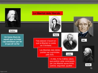 Locke
Mill
La llibertat dels liberals
Smith
Paine
Hobbes
Un home lliure és
aquell que no troba
cap entrebanc per fer
el que ell vol fer
Tots estaven d’acord en
què la llibertat no podia
ser il·limitada.
Les llibertats dels dèbils
podrien ser suprimides
pels forts
A més, hi ha d’altres valors
que podrien estar amenaçats
per una llibertat sense límits:
justícia, seguretat, igualtat ...
13
 