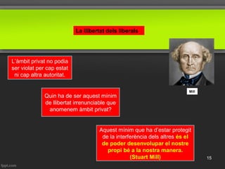 La llibertat dels liberals
Mill
L’àmbit privat no podia
ser violat per cap estat
ni cap altra autoritat.
Quin ha de ser aquest mínim
de llibertat irrenunciable que
anomenem àmbit privat?
Aquest mínim que ha d’estar protegit
de la interferència dels altres és el
de poder desenvolupar el nostre
propi bé a la nostra manera.
(Stuart Mill) 15
 