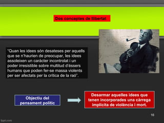 Dos conceptes de llibertat
“Quan les idees són desateses per aquells
que se n’haurien de preocupar, les idees
assoleixen un caràcter incontrolat i un
poder irresistible sobre multitud d’éssers
humans que poden fer-se massa violents
per ser afectats per la crítica de la raó”.
Objectiu del
pensament polític
Desarmar aquelles idees que
tenen incorporades una càrrega
implícita de violència i mort.
16
 