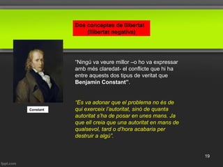 Dos conceptes de llibertat
(llibertat negativa)
“Ningú va veure millor –o ho va expressar
amb més claredat- el conflicte que hi ha
entre aquests dos tipus de veritat que
Benjamin Constant”.
Constant
“Es va adonar que el problema no és de
qui exerceix l’autoritat, sinó de quanta
autoritat s’ha de posar en unes mans. Ja
que ell creia que una autoritat en mans de
qualsevol, tard o d’hora acabaria per
destruir a algú”.
19
 