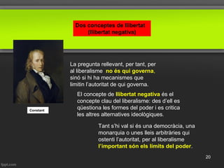 Constant
La pregunta rellevant, per tant, per
al liberalisme no és qui governa,
sinó si hi ha mecanismes que
limitin l’autoritat de qui governa.
El concepte de llibertat negativa és el
concepte clau del liberalisme: des d’ell es
qüestiona les formes del poder i es critica
les altres alternatives ideològiques.
Tant s’hi val si és una democràcia, una
monarquia o unes lleis arbitràries qui
ostenti l’autoritat, per al liberalisme
l’important són els límits del poder.
Dos conceptes de llibertat
(llibertat negativa)
20
 
