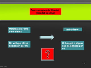 Dos conceptes de llibertat
(llibertat positiva)
Metàfora de l’amo
d’un mateix
Totalitarisme
No vull que altres
decideixin per mi
Hi ha algú o alguns
que decideixen per
mi
21
 