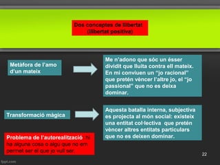 Dos conceptes de llibertat
(llibertat positiva)
Metàfora de l’amo
d’un mateix
Me n’adono que sóc un ésser
dividit que lluita contra ell mateix.
En mi conviuen un “jo racional”
que pretén vèncer l’altre jo, el “jo
passional” que no es deixa
dominar.
Aquesta batalla interna, subjectiva
es projecta al món social: existeix
una entitat col·lectiva que pretén
vèncer altres entitats particulars
que no es deixen dominar.
Transformació màgica
Problema de l’autorealització: hi
ha alguna cosa o algú que no em
permet ser el que jo vull ser.
22
 