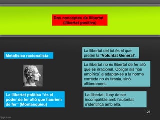 Dos conceptes de llibertat
(llibertat positiva)
Metafísica racionalista
La llibertat del tot és el que
pretén la “Voluntat General”.
La llibertat no és llibertat de fer allò
que és irracional. Obligar als “jos
empírics” a adaptar-se a la norma
correcta no és tirania, sinó
alliberament.
La llibertat, lluny de ser
incompatible amb l’autoritat
s’identifica amb ella.
La llibertat política “és el
poder de fer allò que hauríem
de fer” (Montesquieu)
26
 