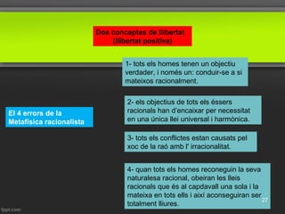 Dos conceptes de llibertat
(llibertat positiva)
El 4 errors de la
Metafísica racionalista
1- tots els homes tenen un objectiu
verdader, i només un: conduir-se a si
mateixos racionalment.
2- els objectius de tots els éssers
racionals han d’encaixar per necessitat
en una única llei universal i harmònica.
4- quan tots els homes reconeguin la seva
naturalesa racional, obeiran les lleis
racionals que és al capdavall una sola i la
mateixa en tots ells i així aconseguiran ser
totalment lliures.
3- tots els conflictes estan causats pel
xoc de la raó amb l' irracionalitat.
27
 